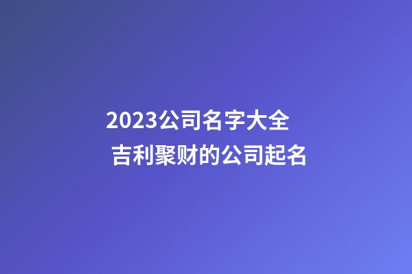 2023公司名字大全 吉利聚财的公司起名